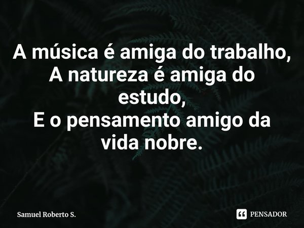 ⁠A música é amiga do trabalho,
A natureza é amiga do estudo,
E o pensamento amigo da vida nobre.... Frase de Samuel Roberto S..