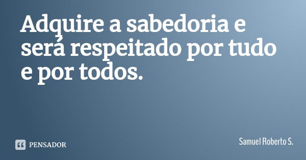 Adquire a sabedoria e será respeitado por tudo e por todos.... Frase de Samuel Roberto S..