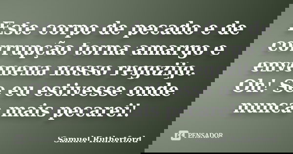 Este corpo de pecado e de corrupção torna amargo e envenena nosso regozijo. Oh! Se eu estivesse onde nunca mais pecarei!... Frase de Samuel Rutherford.