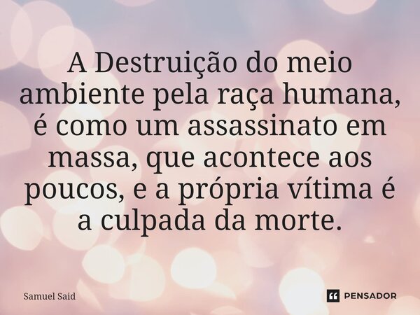 ⁠A Destruição do meio ambiente pela raça humana, é como um assassinato em massa, que acontece aos poucos, e a própria vítima é a culpada da morte.... Frase de Samuel Said.