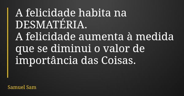 A felicidade habita na DESMATÉRIA. A felicidade aumenta à medida que se diminui o valor de importância das Coisas.... Frase de Samuel Sam.