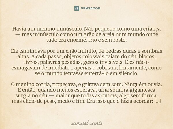 Havia um menino minúsculo. Não pequeno como uma criança — mas minúsculo como um grão de areia num mundo onde tudo era enorme, frio e sem rosto. Ele caminhava p... Frase de samuel sants.