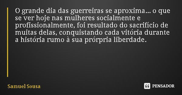 O grande dia das guerreiras se aproxima... o que se ver hoje nas mulheres socialmente e profissionalmente, foi resultado do sacrifício de muitas delas, conquist... Frase de Samuel Sousa.