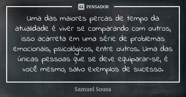 Uma das maiores percas de tempo da atualidade é viver se comparando com outros, isso acarreta em uma série de problemas emocionais, psicológicos, entre outros. ... Frase de Samuel Sousa.