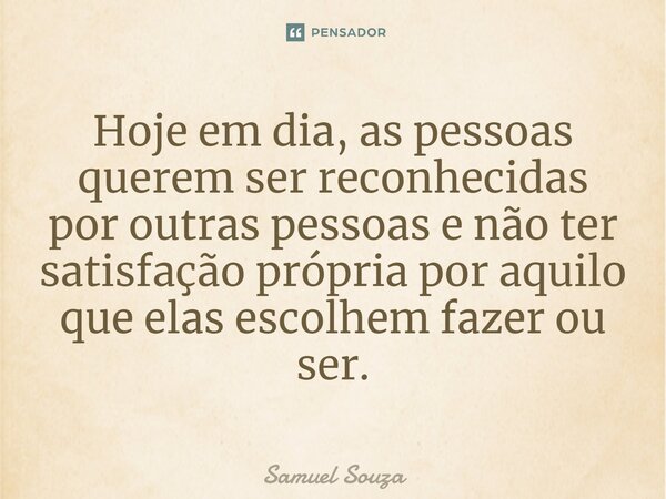 ⁠Hoje em dia, as pessoas querem ser reconhecidas por outras pessoas e não ter satisfação própria por aquilo que elas escolhem fazer ou ser.... Frase de Samuel Souza.