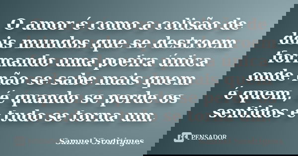 O amor é como a colisão de dois mundos que se destroem formando uma poeira única onde não se sabe mais quem é quem, é quando se perde os sentidos e tudo se torn... Frase de Samuel Srodrigues.