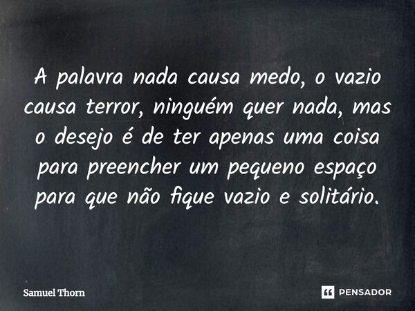 ⁠A palavra nada causa medo, o vazio causa terror, ninguém quer nada, mas o desejo é de ter apenas uma coisa para preencher um pequeno espaço para que não fique ... Frase de Samuel Thorn.