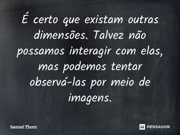 ⁠É certo que existam outras dimensões. Talvez não possamos interagir com elas, mas podemos tentar observá-las por meio de imagens.... Frase de Samuel Thorn.