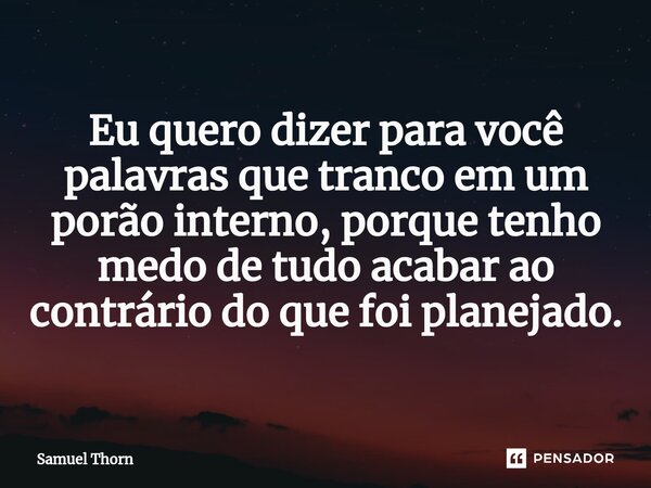 ⁠Eu quero dizer para você palavras que tranco em um porão interno, porque tenho medo de tudo acabar ao contrário do que foi planejado.... Frase de Samuel Thorn.