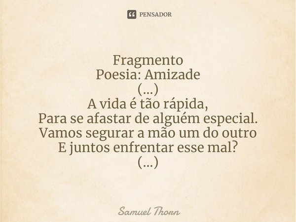 ⁠Fragmento
Poesia: Amizade (...)
A vida é tão rápida,
Para se afastar de alguém especial.
Vamos segurar a mão um do outro
E juntos enfrentar esse mal?
(...)... Frase de Samuel Thorn.