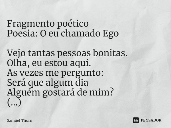 ⁠Fragmento poético
Poesia: O eu chamado Ego Vejo tantas pessoas bonitas.
Olha, eu estou aqui.
As vezes me pergunto:
Será que algum dia
Alguém gostará de mim?
(.... Frase de Samuel Thorn.