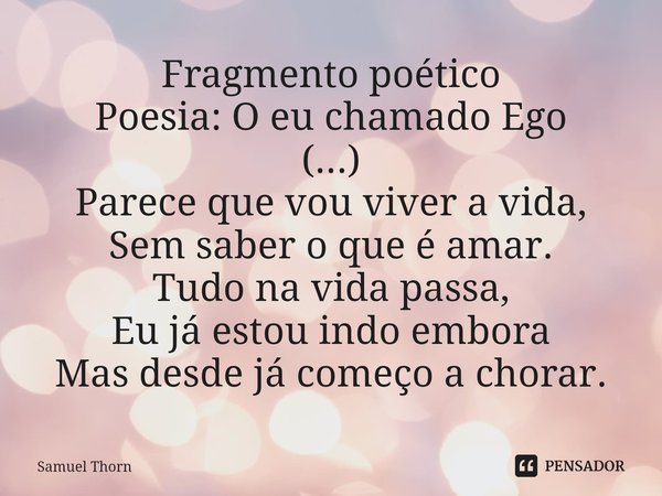 ⁠Fragmento poético
Poesia: O eu chamado Ego
(...)
Parece que vou viver a vida,
Sem saber o que é amar.
Tudo na vida passa,
Eu já estou indo embora
Mas desde já ... Frase de Samuel Thorn.