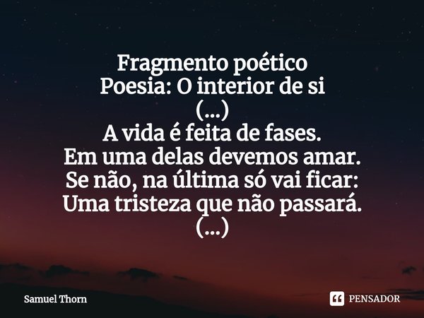 ⁠⁠Fragmento poético
Poesia: O interior de si
(...)
A vida é feita de fases.
Em uma delas devemos amar.
Se não, na última só vai ficar:
Uma tristeza que não pass... Frase de Samuel Thorn.