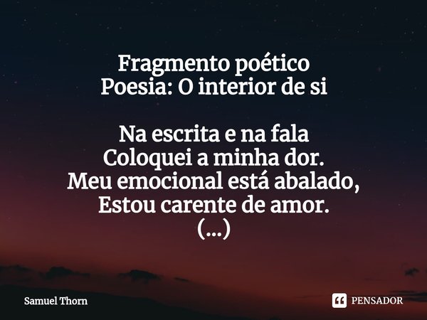 ⁠Fragmento poético
Poesia: O interior de si Na escrita e na fala
Coloquei a minha dor.
Meu emocional está abalado,
Estou carente de amor.
(...)... Frase de Samuel Thorn.