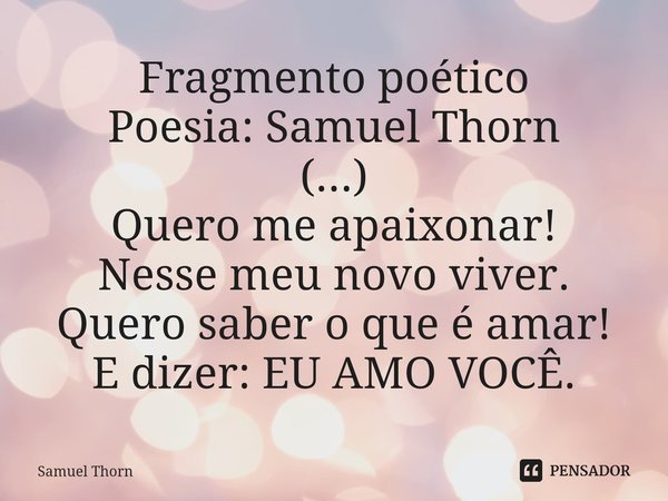 Fragmento poético
Poesia: Samuel Thorn
(...)
Quero me apaixonar!
Nesse meu novo viver.
Quero saber o que é amar!
E dizer: EU AMO VOCÊ.... Frase de Samuel Thorn.
