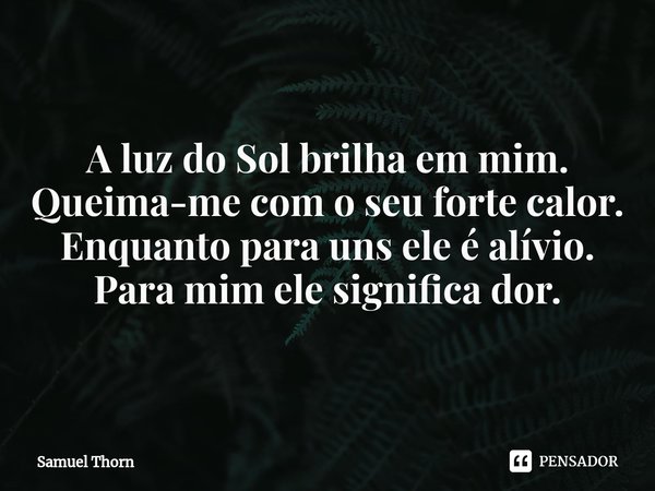 ⁠Fragmento poético: Taciturnidade
A luz do Sol brilha em mim.
Queima-me com o seu forte calor.
Enquanto para uns ele é alívio.
Para mim ele significa dor.... Frase de Samuel Thorn.