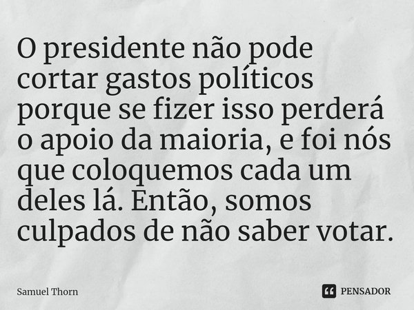 ⁠O presidente não pode cortar gastos políticos porque se fizer isso perderá o apoio da maioria, e foi nós que coloquemos cada um deles lá. Então, somos culpados... Frase de Samuel Thorn.