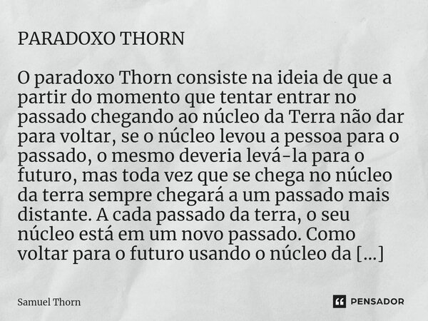 PARADOXO THORN ⁠O paradoxo Thorn consiste na ideia de que a partir do momento que tentar entrar no passado chegando ao núcleo da Terra não dar para voltar, se o... Frase de Samuel Thorn.