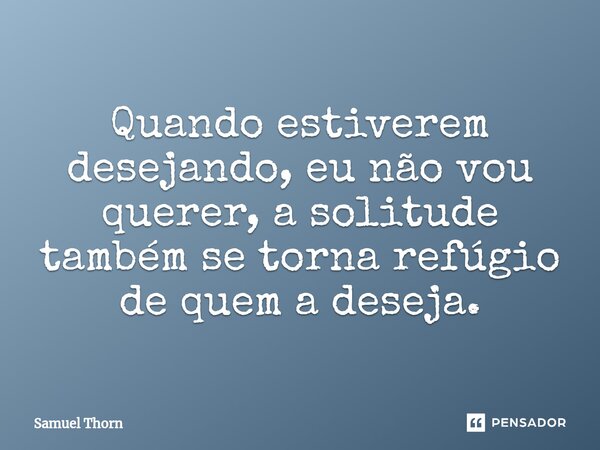 ⁠Quando estiverem desejando, eu não vou querer, a solitude também se torna refúgio de quem a deseja.... Frase de Samuel Thorn.