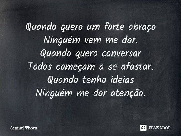 ⁠Quando quero um forte abraço
Ninguém vem me dar.
Quando quero conversar
Todos começam a se afastar.
Quando tenho ideias
Ninguém me dar atenção.... Frase de Samuel Thorn.