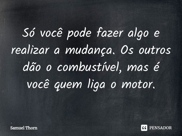 ⁠Só você pode fazer algo e realizar a mudança. Os outros dão o combustível, mas é você quem liga o motor.... Frase de Samuel Thorn.