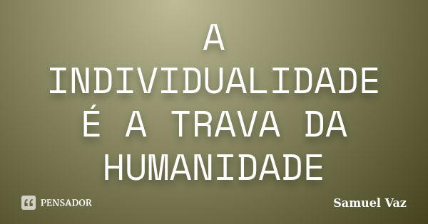 A INDIVIDUALIDADE É A TRAVA DA HUMANIDADE... Frase de Samuel Vaz.