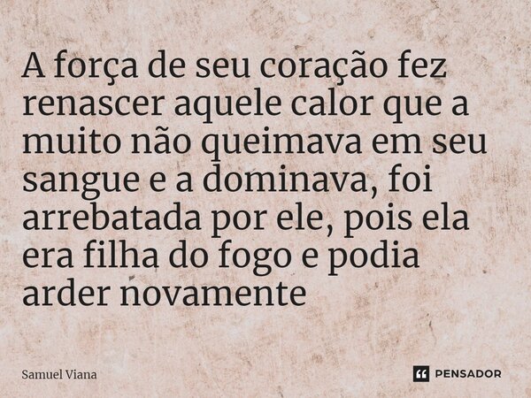 ⁠A força de seu coração fez renascer aquele calor que a muito não queimava em seu sangue e a dominava, foi arrebatada por ele, pois ela era filha do fogo e podi... Frase de Samuel Viana.