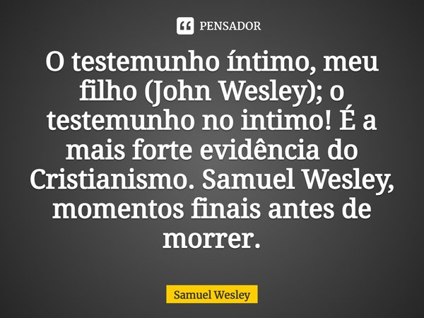 ⁠O testemunho íntimo, meu filho (John Wesley); o testemunho no intimo! É a mais forte evidência do Cristianismo. Samuel Wesley, momentos finais antes de morrer.... Frase de Samuel Wesley.