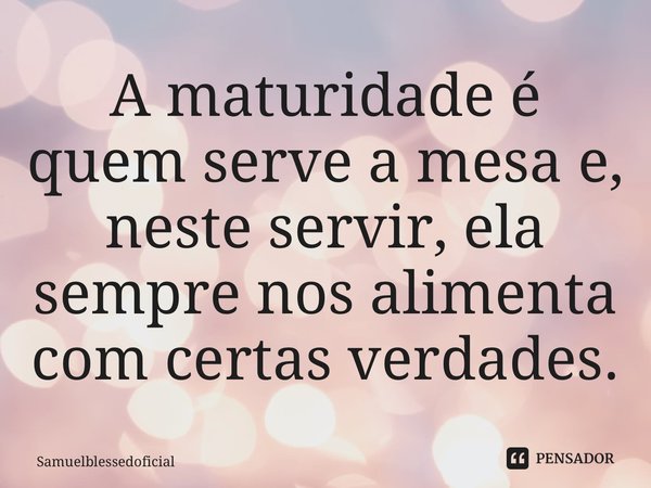 ⁠A maturidade é quem serve a mesa e, neste servir, ela sempre nos alimenta com certas verdades.... Frase de Samuelblessedoficial.