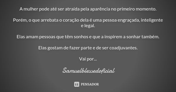 A mulher pode até ser atraída pela aparência no primeiro momento. Porém, o que arrebata o coração dela é uma pessoa engraçada, inteligente e legal. Elas amam pe... Frase de Samuelblessedoficial.