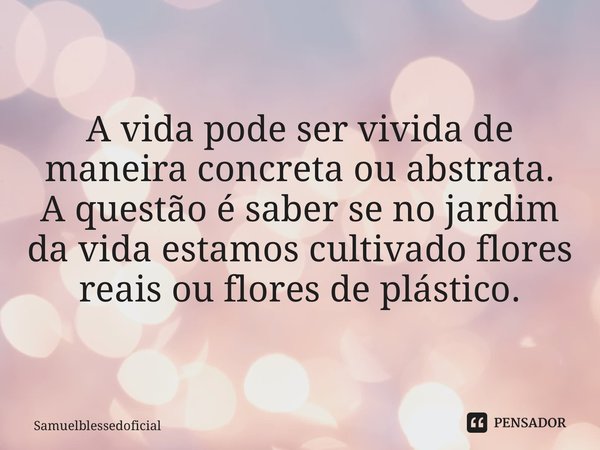 ⁠A vida pode ser vivida de maneira concreta ou abstrata. A questão é saber se no jardim da vida estamos cultivado flores reais ou flores de plástico.... Frase de Samuelblessedoficial.