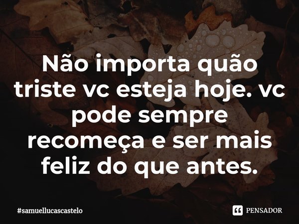 Não importa quão triste vc esteja hoje. vc pode sempre recomeça e ser mais feliz do que antes.... Frase de samuellucascastelo.