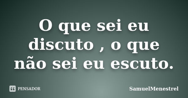 O que sei eu discuto , o que não sei eu escuto.... Frase de SamuelMenestrel.