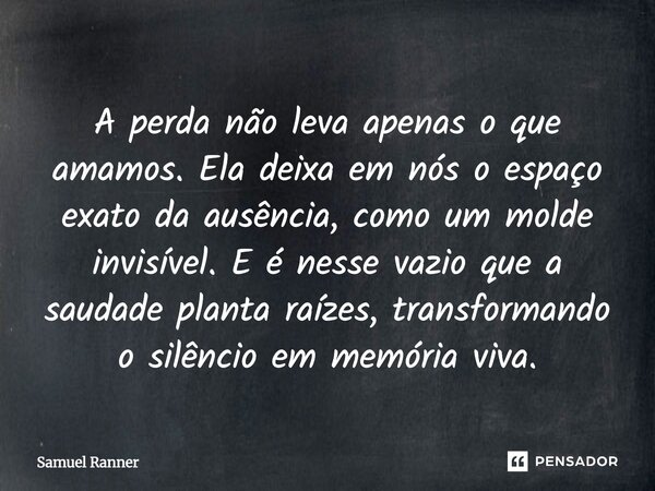 A perda não leva apenas o que amamos. Ela deixa em nós o espaço exato da ausência, como um molde invisível. E é nesse vazio que a saudade planta raízes, transfo... Frase de Samuel Ranner.