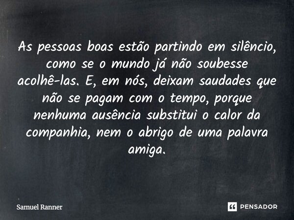 As pessoas boas estão partindo em silêncio, como se o mundo já não soubesse acolhê-las. E, em nós, deixam saudades que não se pagam com o tempo, porque nenhuma ... Frase de Samuel Ranner.
