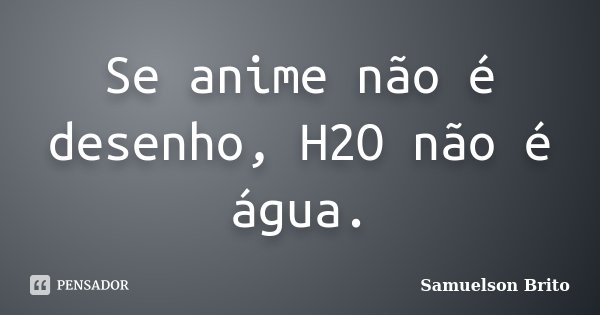 Se anime não é desenho, H2O não é água.... Frase de Samuelson Brito.