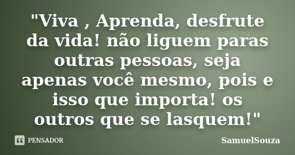 "Viva , Aprenda, desfrute da vida! não liguem paras outras pessoas, seja apenas você mesmo, pois e isso que importa! os outros que se lasquem!"... Frase de SamuelSouza.