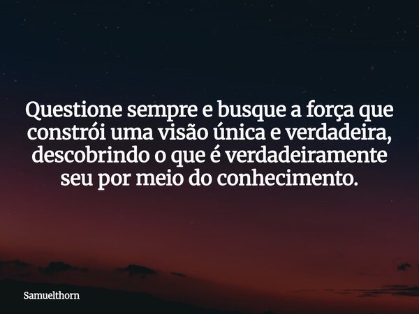 Questione sempre e busque a força que constrói uma visão única e verdadeira, descobrindo o que é verdadeiramente seu por meio do conhecimento.... Frase de samuelthorn.