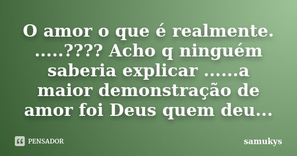 O amor o que é realmente. .....???? Acho q ninguém saberia explicar ......a maior demonstração de amor foi Deus quem deu...... Frase de samukys.