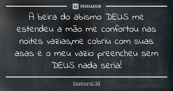 A beira do abismo DEUS me estendeu a mão me confortou nas noites vazias,me cobriu com suas asas e o meu vazio preencheu sem DEUS nada seria!... Frase de Samurai.ld.