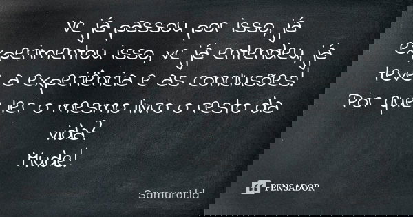 Vc já passou por isso, já experimentou isso, vc já entendeu, já teve a experiência e as conclusões! Por que ler o mesmo livro o resto da vida? Mude!... Frase de Samurai.ld.