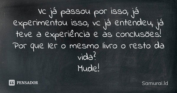 Vc já passou por isso, já experimentou isso, vc já entendeu, já teve a experiência e as conclusões! Por que ler o mesmo livro o resto da vida? Mude!... Frase de Samurai.ld.