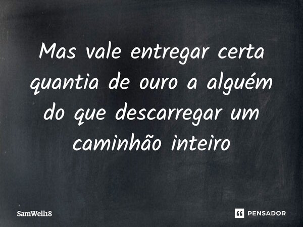 Mas vale entregar certa quantia de ouro a alguém do que descarregar um caminhão inteiro... Frase de SamWell18.