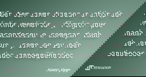 Não tem como trocar o chip da minha memória , fingir que nada aconteceu e começar tudo de novo , como se eu não soubesse das conseqüências.... Frase de Samy Jepp.