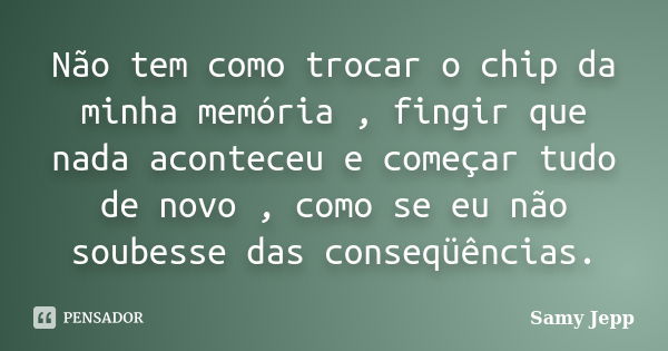 Não tem como trocar o chip da minha memória , fingir que nada aconteceu e começar tudo de novo , como se eu não soubesse das conseqüências.... Frase de Samy Jepp.