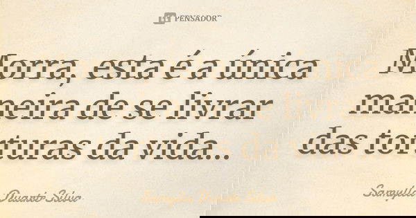 Morra, esta é a única maneira de se livrar das torturas da vida...... Frase de Samylla Duarte Silva.