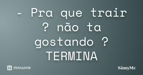 - Pra que trair ? não ta gostando ? TERMINA... Frase de SâmyMc.