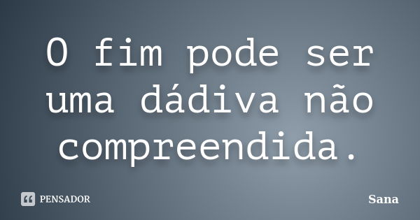 O fim pode ser uma dádiva não compreendida.... Frase de Sana.