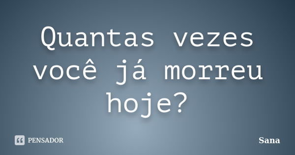 Quantas vezes você já morreu hoje?... Frase de sana.