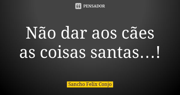 Não dar aos cães as coisas santas…!... Frase de Sancho Felix Conjo.